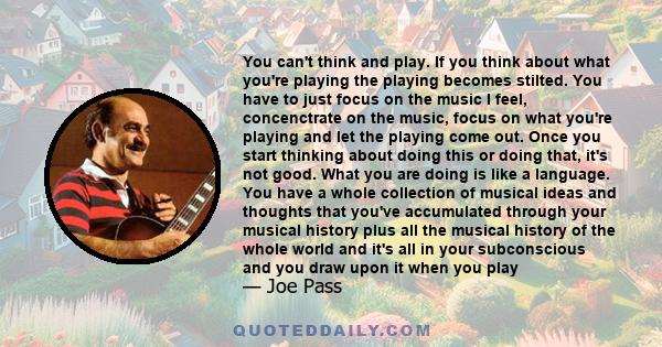 You can't think and play. If you think about what you're playing the playing becomes stilted. You have to just focus on the music I feel, concenctrate on the music, focus on what you're playing and let the playing come