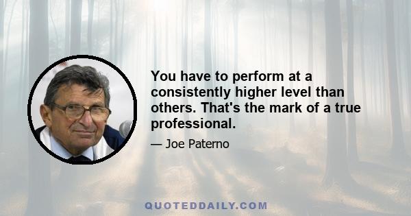 You have to perform at a consistently higher level than others. That's the mark of a true professional.