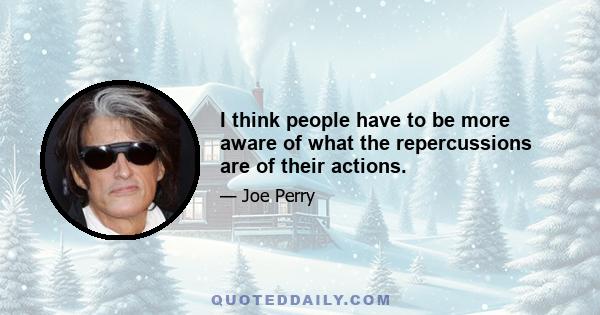 I think people have to be more aware of what the repercussions are of their actions.