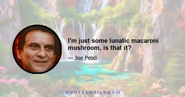 I'm just some lunatic macaroni mushroom, is that it?