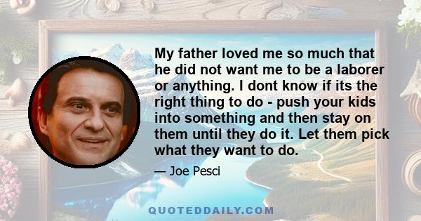 My father loved me so much that he did not want me to be a laborer or anything. I dont know if its the right thing to do - push your kids into something and then stay on them until they do it. Let them pick what they