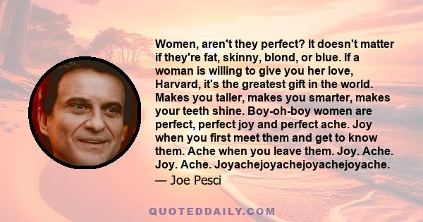 Women, aren't they perfect? It doesn't matter if they're fat, skinny, blond, or blue. If a woman is willing to give you her love, Harvard, it's the greatest gift in the world. Makes you taller, makes you smarter, makes