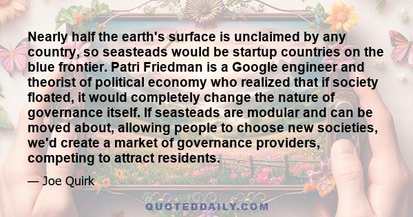 Nearly half the earth's surface is unclaimed by any country, so seasteads would be startup countries on the blue frontier. Patri Friedman is a Google engineer and theorist of political economy who realized that if