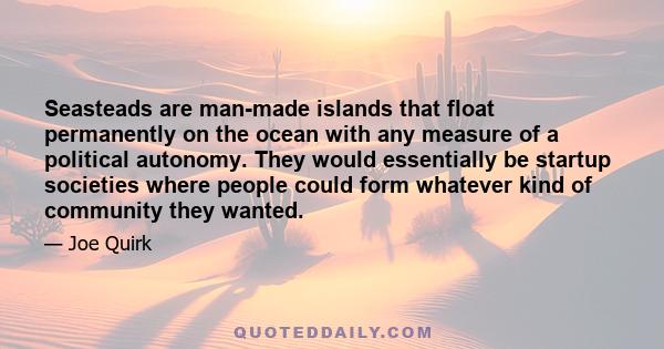 Seasteads are man-made islands that float permanently on the ocean with any measure of a political autonomy. They would essentially be startup societies where people could form whatever kind of community they wanted.