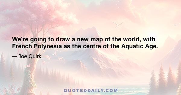 We're going to draw a new map of the world, with French Polynesia as the centre of the Aquatic Age.