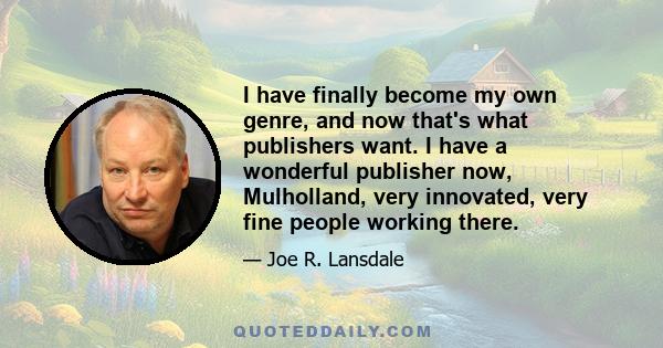 I have finally become my own genre, and now that's what publishers want. I have a wonderful publisher now, Mulholland, very innovated, very fine people working there.