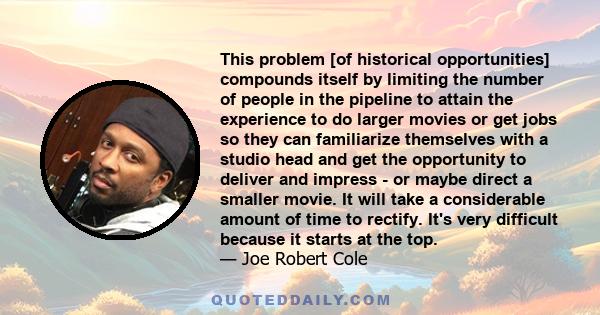 This problem [of historical opportunities] compounds itself by limiting the number of people in the pipeline to attain the experience to do larger movies or get jobs so they can familiarize themselves with a studio head 