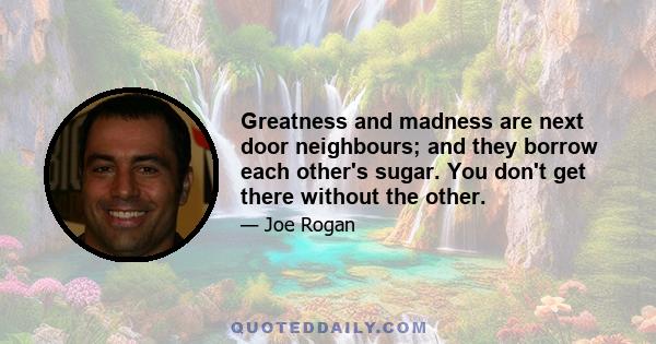 Greatness and madness are next door neighbours; and they borrow each other's sugar. You don't get there without the other.