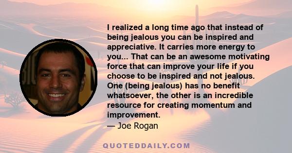 I realized a long time ago that instead of being jealous you can be inspired and appreciative. It carries more energy to you.