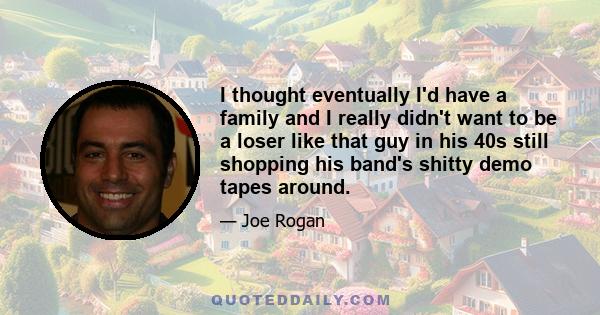 I thought eventually I'd have a family and I really didn't want to be a loser like that guy in his 40s still shopping his band's shitty demo tapes around.