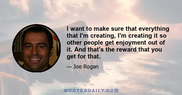 I want to make sure that everything that I'm creating, I'm creating it so other people get enjoyment out of it. And that's the reward that you get for that.