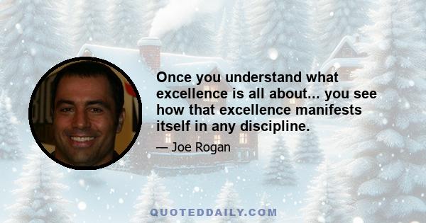 Once you understand what excellence is all about... you see how that excellence manifests itself in any discipline.