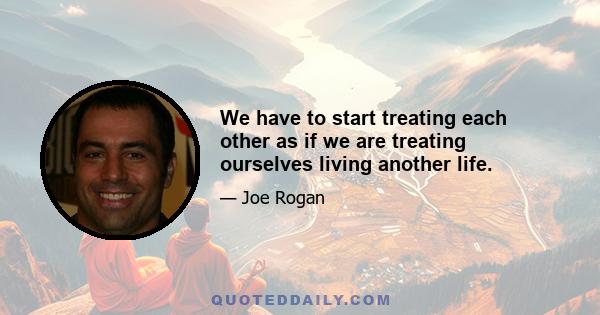 We have to start treating each other as if we are treating ourselves living another life.