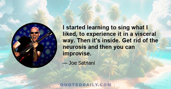 I started learning to sing what I liked, to experience it in a visceral way. Then it's inside. Get rid of the neurosis and then you can improvise.