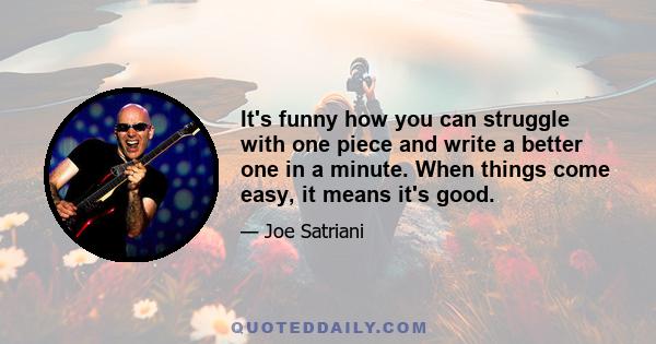 It's funny how you can struggle with one piece and write a better one in a minute. When things come easy, it means it's good.