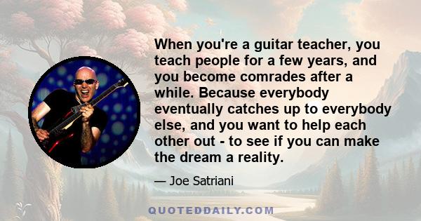 When you're a guitar teacher, you teach people for a few years, and you become comrades after a while. Because everybody eventually catches up to everybody else, and you want to help each other out - to see if you can