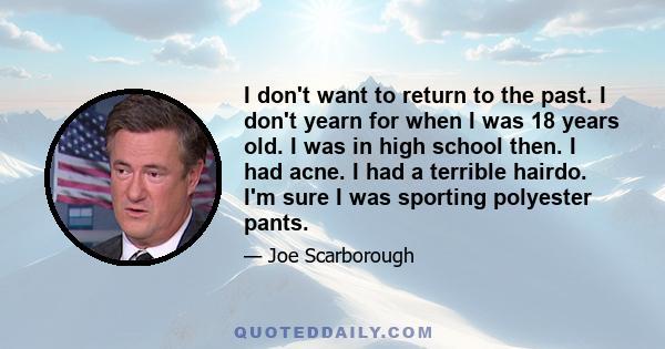 I don't want to return to the past. I don't yearn for when I was 18 years old. I was in high school then. I had acne. I had a terrible hairdo. I'm sure I was sporting polyester pants.