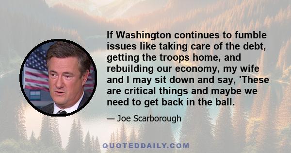 If Washington continues to fumble issues like taking care of the debt, getting the troops home, and rebuilding our economy, my wife and I may sit down and say, 'These are critical things and maybe we need to get back in 