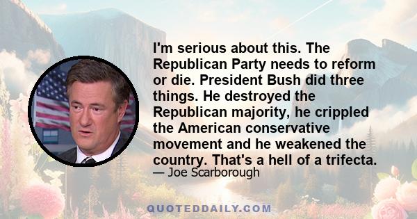 I'm serious about this. The Republican Party needs to reform or die. President Bush did three things. He destroyed the Republican majority, he crippled the American conservative movement and he weakened the country.