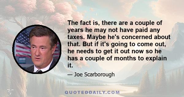 The fact is, there are a couple of years he may not have paid any taxes. Maybe he's concerned about that. But if it's going to come out, he needs to get it out now so he has a couple of months to explain it.