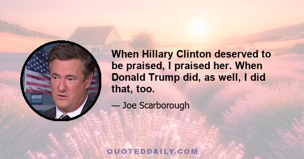 When Hillary Clinton deserved to be praised, I praised her. When Donald Trump did, as well, I did that, too.