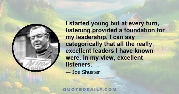 I started young but at every turn, listening provided a foundation for my leadership. I can say categorically that all the really excellent leaders I have known were, in my view, excellent listeners.