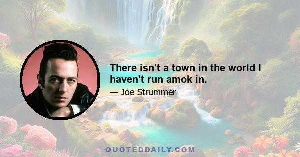 There isn't a town in the world I haven't run amok in.