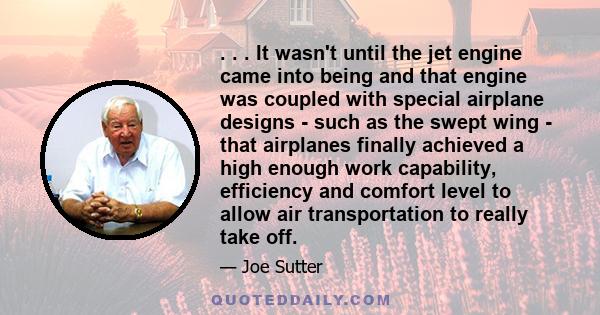 . . . It wasn't until the jet engine came into being and that engine was coupled with special airplane designs - such as the swept wing - that airplanes finally achieved a high enough work capability, efficiency and