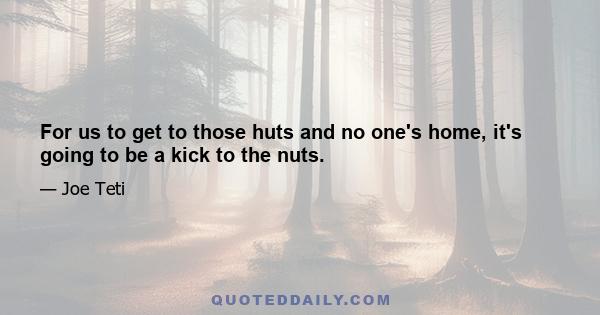 For us to get to those huts and no one's home, it's going to be a kick to the nuts.