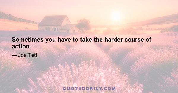 Sometimes you have to take the harder course of action.