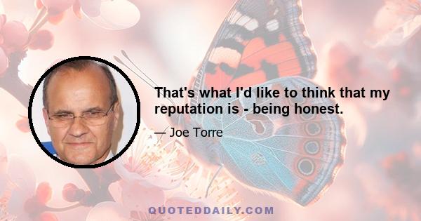 That's what I'd like to think that my reputation is - being honest.
