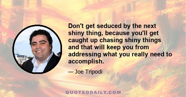 Don't get seduced by the next shiny thing, because you'll get caught up chasing shiny things and that will keep you from addressing what you really need to accomplish.