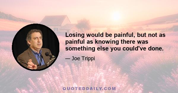 Losing would be painful, but not as painful as knowing there was something else you could've done.