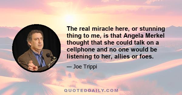 The real miracle here, or stunning thing to me, is that Angela Merkel thought that she could talk on a cellphone and no one would be listening to her, allies or foes.