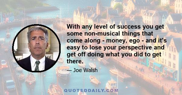 With any level of success you get some non-musical things that come along - money, ego - and it's easy to lose your perspective and get off doing what you did to get there.