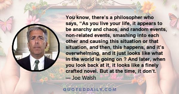 You know, there’s a philosopher who says, “As you live your life, it appears to be anarchy and chaos, and random events, non-related events, smashing into each other and causing this situation or that situation, and