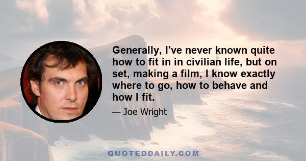 Generally, I've never known quite how to fit in in civilian life, but on set, making a film, I know exactly where to go, how to behave and how I fit.