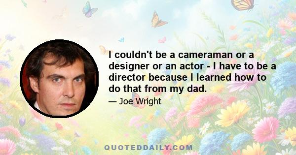 I couldn't be a cameraman or a designer or an actor - I have to be a director because I learned how to do that from my dad.