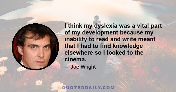 I think my dyslexia was a vital part of my development because my inability to read and write meant that I had to find knowledge elsewhere so I looked to the cinema.