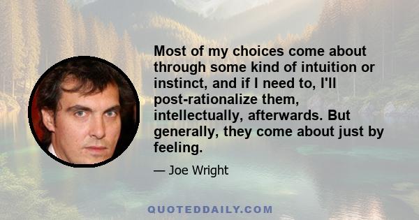 Most of my choices come about through some kind of intuition or instinct, and if I need to, I'll post-rationalize them, intellectually, afterwards. But generally, they come about just by feeling.