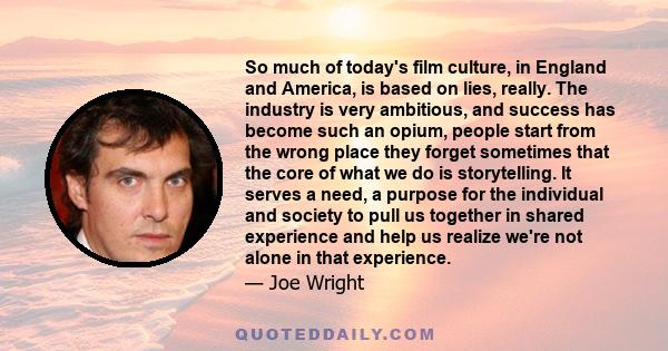 So much of today's film culture, in England and America, is based on lies, really. The industry is very ambitious, and success has become such an opium, people start from the wrong place they forget sometimes that the