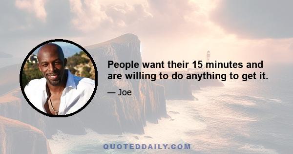 People want their 15 minutes and are willing to do anything to get it.