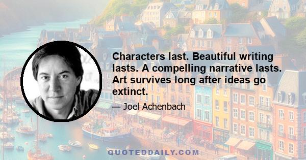 Characters last. Beautiful writing lasts. A compelling narrative lasts. Art survives long after ideas go extinct.