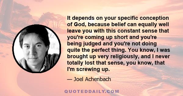 It depends on your specific conception of God, because belief can equally well leave you with this constant sense that you're coming up short and you're being judged and you're not doing quite the perfect thing. You