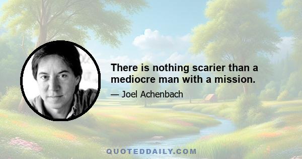 There is nothing scarier than a mediocre man with a mission.