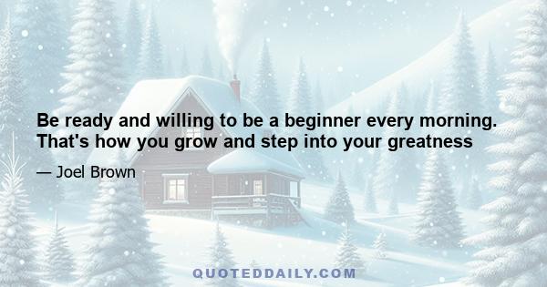 Be ready and willing to be a beginner every morning. That's how you grow and step into your greatness