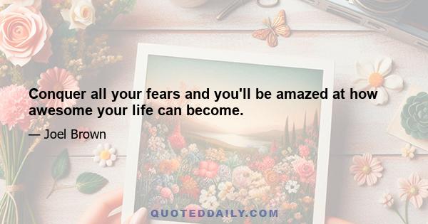 Conquer all your fears and you'll be amazed at how awesome your life can become.