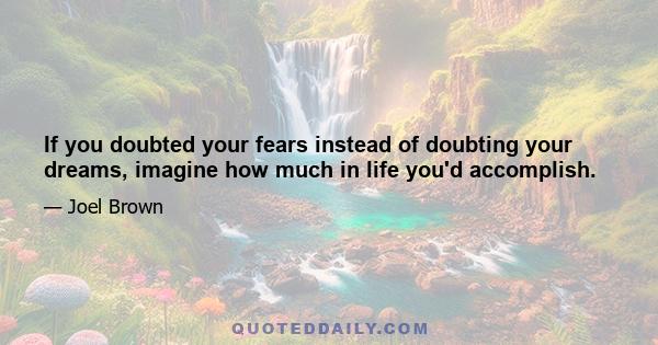 If you doubted your fears instead of doubting your dreams, imagine how much in life you'd accomplish.