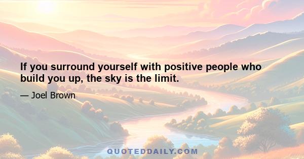 If you surround yourself with positive people who build you up, the sky is the limit.