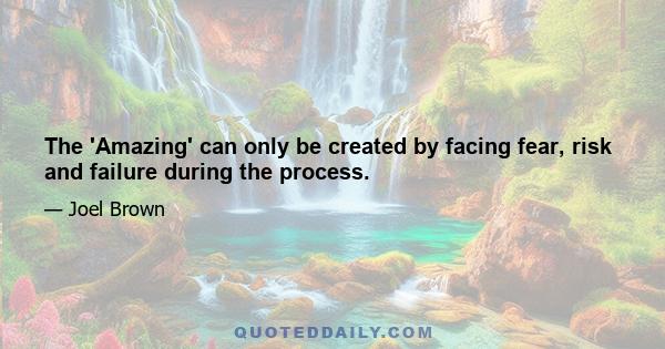 The 'Amazing' can only be created by facing fear, risk and failure during the process.